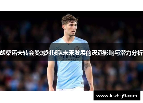 胡桑诺夫转会曼城对球队未来发展的深远影响与潜力分析