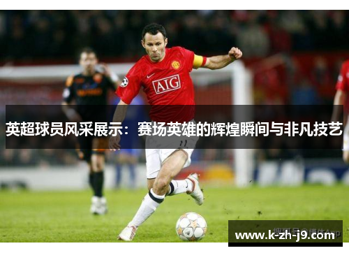 英超球员风采展示：赛场英雄的辉煌瞬间与非凡技艺