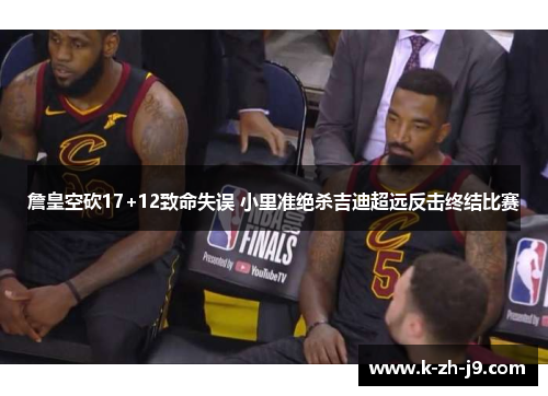 詹皇空砍17+12致命失误 小里准绝杀吉迪超远反击终结比赛