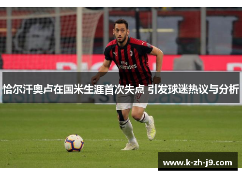 恰尔汗奥卢在国米生涯首次失点 引发球迷热议与分析