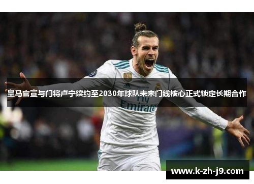 皇马官宣与门将卢宁续约至2030年球队未来门线核心正式锁定长期合作